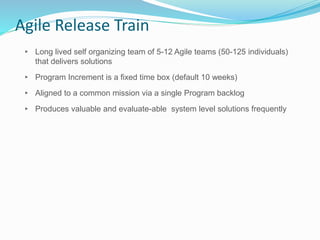 Agile Release Train
▸ Long lived self organizing team of 5-12 Agile teams (50-125 individuals)
that delivers solutions
▸ Program Increment is a fixed time box (default 10 weeks)
▸ Aligned to a common mission via a single Program backlog
▸ Produces valuable and evaluate-able system level solutions frequently
 