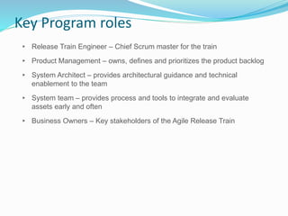 Key Program roles
▸ Release Train Engineer – Chief Scrum master for the train
▸ Product Management – owns, defines and prioritizes the product backlog
▸ System Architect – provides architectural guidance and technical
enablement to the team
▸ System team – provides process and tools to integrate and evaluate
assets early and often
▸ Business Owners – Key stakeholders of the Agile Release Train
 