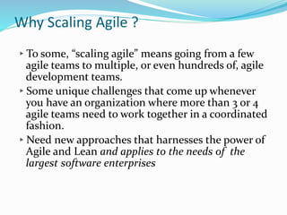 Why Scaling Agile ?
▸To some, “scaling agile” means going from a few
agile teams to multiple, or even hundreds of, agile
development teams.
▸Some unique challenges that come up whenever
you have an organization where more than 3 or 4
agile teams need to work together in a coordinated
fashion.
▸Need new approaches that harnesses the power of
Agile and Lean and applies to the needs of the
largest software enterprises
 