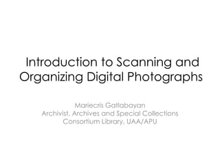 Introduction to Scanning and
Organizing Digital Photographs

               Mariecris Gatlabayan
   Archivist, Archives and Special Collections
          Consortium Library, UAA/APU
 