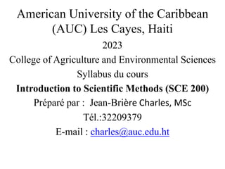 American University of the Caribbean
(AUC) Les Cayes, Haiti
2023
College of Agriculture and Environmental Sciences
Syllabus du cours
Introduction to Scientific Methods (SCE 200)
Préparé par : Jean-Brière Charles, MSc
Tél.:32209379
E-mail : charles@auc.edu.ht
 