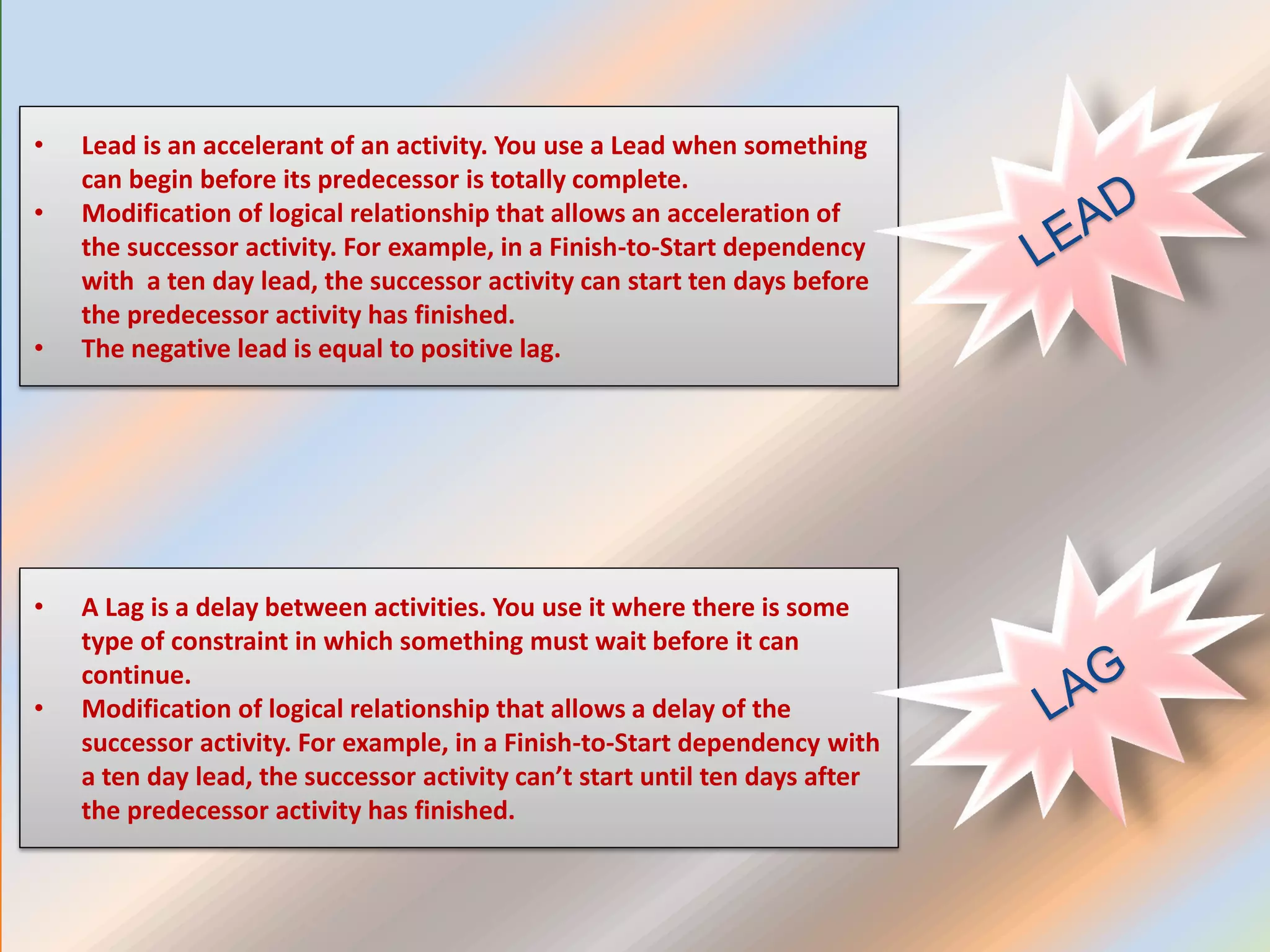 • Lead is an accelerant of an activity. You use a Lead when something
can begin before its predecessor is totally complete.
• Modification of logical relationship that allows an acceleration of
the successor activity. For example, in a Finish-to-Start dependency
with a ten day lead, the successor activity can start ten days before
the predecessor activity has finished.
• The negative lead is equal to positive lag.
• A Lag is a delay between activities. You use it where there is some
type of constraint in which something must wait before it can
continue.
• Modification of logical relationship that allows a delay of the
successor activity. For example, in a Finish-to-Start dependency with
a ten day lead, the successor activity can’t start until ten days after
the predecessor activity has finished.
 
