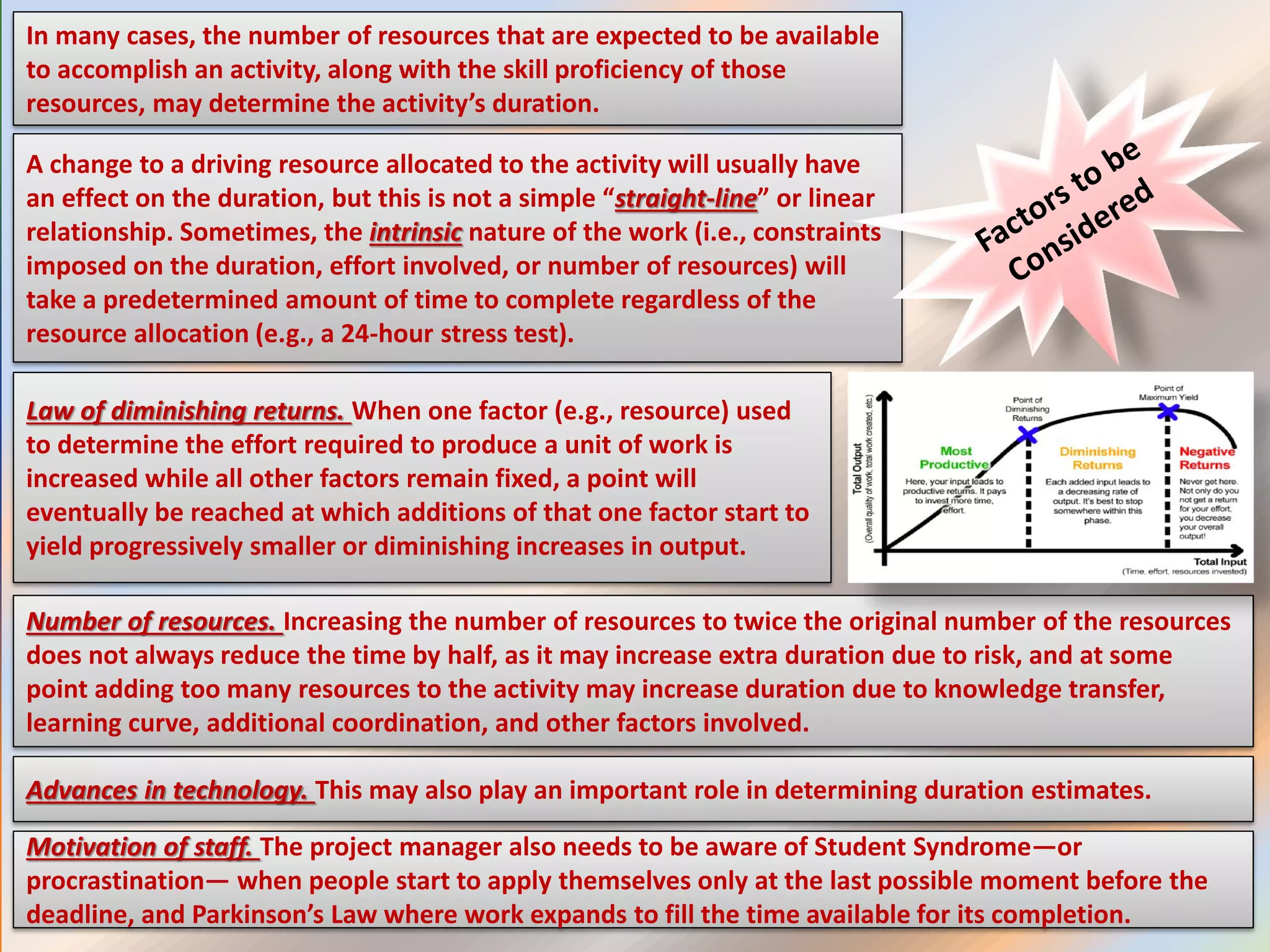 In many cases, the number of resources that are expected to be available
to accomplish an activity, along with the skill proficiency of those
resources, may determine the activity’s duration.
A change to a driving resource allocated to the activity will usually have
an effect on the duration, but this is not a simple “straight-line” or linear
relationship. Sometimes, the intrinsic nature of the work (i.e., constraints
imposed on the duration, effort involved, or number of resources) will
take a predetermined amount of time to complete regardless of the
resource allocation (e.g., a 24-hour stress test).
Law of diminishing returns. When one factor (e.g., resource) used
to determine the effort required to produce a unit of work is
increased while all other factors remain fixed, a point will
eventually be reached at which additions of that one factor start to
yield progressively smaller or diminishing increases in output.
Number of resources. Increasing the number of resources to twice the original number of the resources
does not always reduce the time by half, as it may increase extra duration due to risk, and at some
point adding too many resources to the activity may increase duration due to knowledge transfer,
learning curve, additional coordination, and other factors involved.
Advances in technology. This may also play an important role in determining duration estimates.
Motivation of staff. The project manager also needs to be aware of Student Syndrome—or
procrastination— when people start to apply themselves only at the last possible moment before the
deadline, and Parkinson’s Law where work expands to fill the time available for its completion.
 