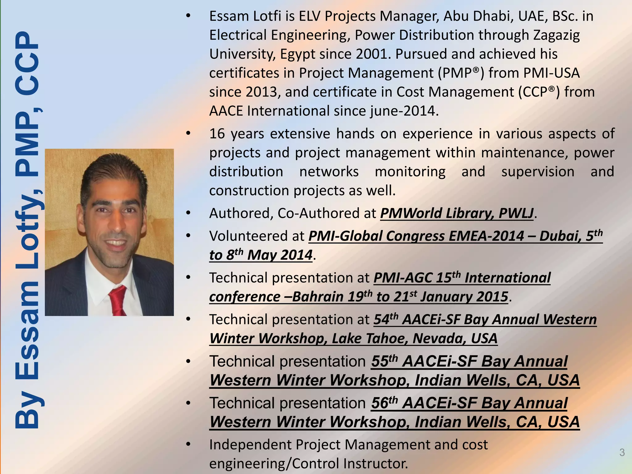 3
• Essam Lotfi is ELV Projects Manager, Abu Dhabi, UAE, BSc. in
Electrical Engineering, Power Distribution through Zagazig
University, Egypt since 2001. Pursued and achieved his
certificates in Project Management (PMP®) from PMI-USA
since 2013, and certificate in Cost Management (CCP®) from
AACE International since june-2014.
• 16 years extensive hands on experience in various aspects of
projects and project management within maintenance, power
distribution networks monitoring and supervision and
construction projects as well.
• Authored, Co-Authored at PMWorld Library, PWLJ.
• Volunteered at PMI-Global Congress EMEA-2014 – Dubai, 5th
to 8th May 2014.
• Technical presentation at PMI-AGC 15th International
conference –Bahrain 19th to 21st January 2015.
• Technical presentation at 54th AACEi-SF Bay Annual Western
Winter Workshop, Lake Tahoe, Nevada, USA
• Technical presentation 55th AACEi-SF Bay Annual
Western Winter Workshop, Indian Wells, CA, USA
• Technical presentation 56th AACEi-SF Bay Annual
Western Winter Workshop, Indian Wells, CA, USA
• Independent Project Management and cost
engineering/Control Instructor.
ByEssamLotfy,PMP,CCP
 