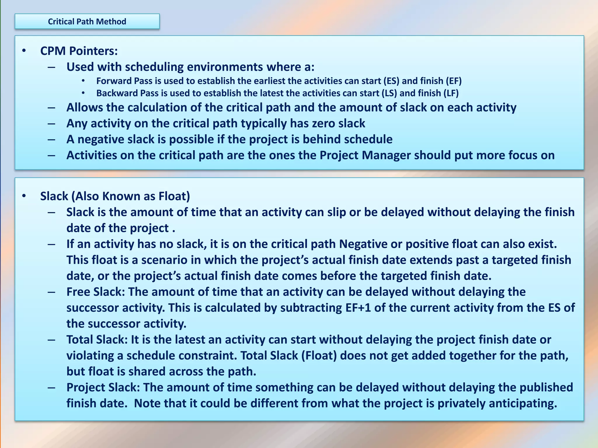 • CPM Pointers:
– Used with scheduling environments where a:
• Forward Pass is used to establish the earliest the activities can start (ES) and finish (EF)
• Backward Pass is used to establish the latest the activities can start (LS) and finish (LF)
– Allows the calculation of the critical path and the amount of slack on each activity
– Any activity on the critical path typically has zero slack
– A negative slack is possible if the project is behind schedule
– Activities on the critical path are the ones the Project Manager should put more focus on
Critical Path Method
• Slack (Also Known as Float)
– Slack is the amount of time that an activity can slip or be delayed without delaying the finish
date of the project .
– If an activity has no slack, it is on the critical path Negative or positive float can also exist.
This float is a scenario in which the project’s actual finish date extends past a targeted finish
date, or the project’s actual finish date comes before the targeted finish date.
– Free Slack: The amount of time that an activity can be delayed without delaying the
successor activity. This is calculated by subtracting EF+1 of the current activity from the ES of
the successor activity.
– Total Slack: It is the latest an activity can start without delaying the project finish date or
violating a schedule constraint. Total Slack (Float) does not get added together for the path,
but float is shared across the path.
– Project Slack: The amount of time something can be delayed without delaying the published
finish date. Note that it could be different from what the project is privately anticipating.
 