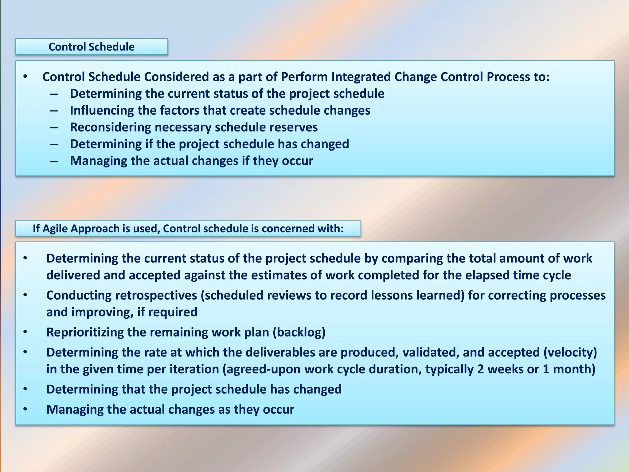 • Control Schedule Considered as a part of Perform Integrated Change Control Process to:
– Determining the current status of the project schedule
– Influencing the factors that create schedule changes
– Reconsidering necessary schedule reserves
– Determining if the project schedule has changed
– Managing the actual changes if they occur
Control Schedule
• Determining the current status of the project schedule by comparing the total amount of work
delivered and accepted against the estimates of work completed for the elapsed time cycle
• Conducting retrospectives (scheduled reviews to record lessons learned) for correcting processes
and improving, if required
• Reprioritizing the remaining work plan (backlog)
• Determining the rate at which the deliverables are produced, validated, and accepted (velocity)
in the given time per iteration (agreed-upon work cycle duration, typically 2 weeks or 1 month)
• Determining that the project schedule has changed
• Managing the actual changes as they occur
If Agile Approach is used, Control schedule is concerned with:
 