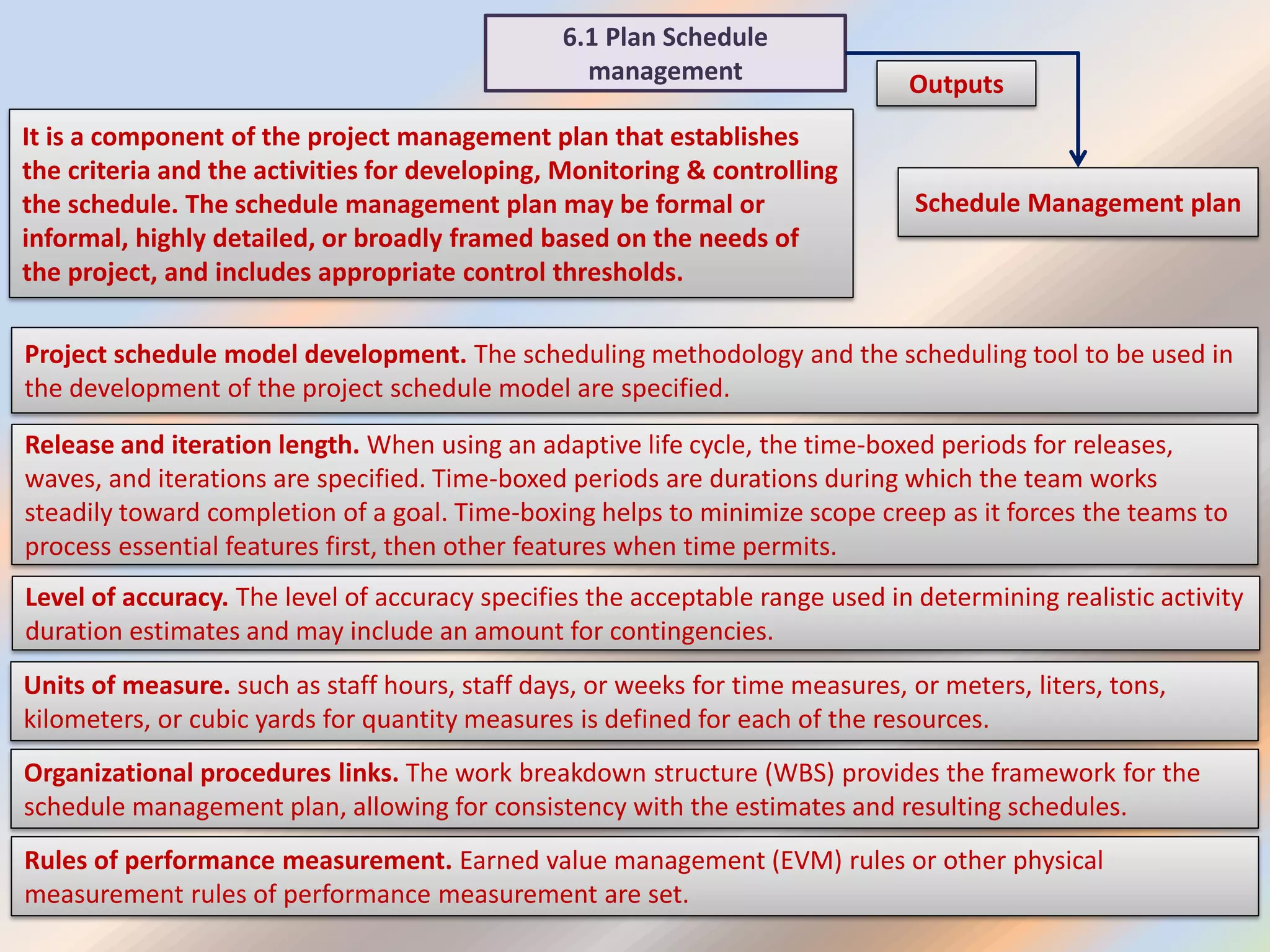 6.1 Plan Schedule
management
Schedule Management plan
Outputs
It is a component of the project management plan that establishes
the criteria and the activities for developing, Monitoring & controlling
the schedule. The schedule management plan may be formal or
informal, highly detailed, or broadly framed based on the needs of
the project, and includes appropriate control thresholds.
Project schedule model development. The scheduling methodology and the scheduling tool to be used in
the development of the project schedule model are specified.
Release and iteration length. When using an adaptive life cycle, the time-boxed periods for releases,
waves, and iterations are specified. Time-boxed periods are durations during which the team works
steadily toward completion of a goal. Time-boxing helps to minimize scope creep as it forces the teams to
process essential features first, then other features when time permits.
Level of accuracy. The level of accuracy specifies the acceptable range used in determining realistic activity
duration estimates and may include an amount for contingencies.
Units of measure. such as staff hours, staff days, or weeks for time measures, or meters, liters, tons,
kilometers, or cubic yards for quantity measures is defined for each of the resources.
Organizational procedures links. The work breakdown structure (WBS) provides the framework for the
schedule management plan, allowing for consistency with the estimates and resulting schedules.
Rules of performance measurement. Earned value management (EVM) rules or other physical
measurement rules of performance measurement are set.
 