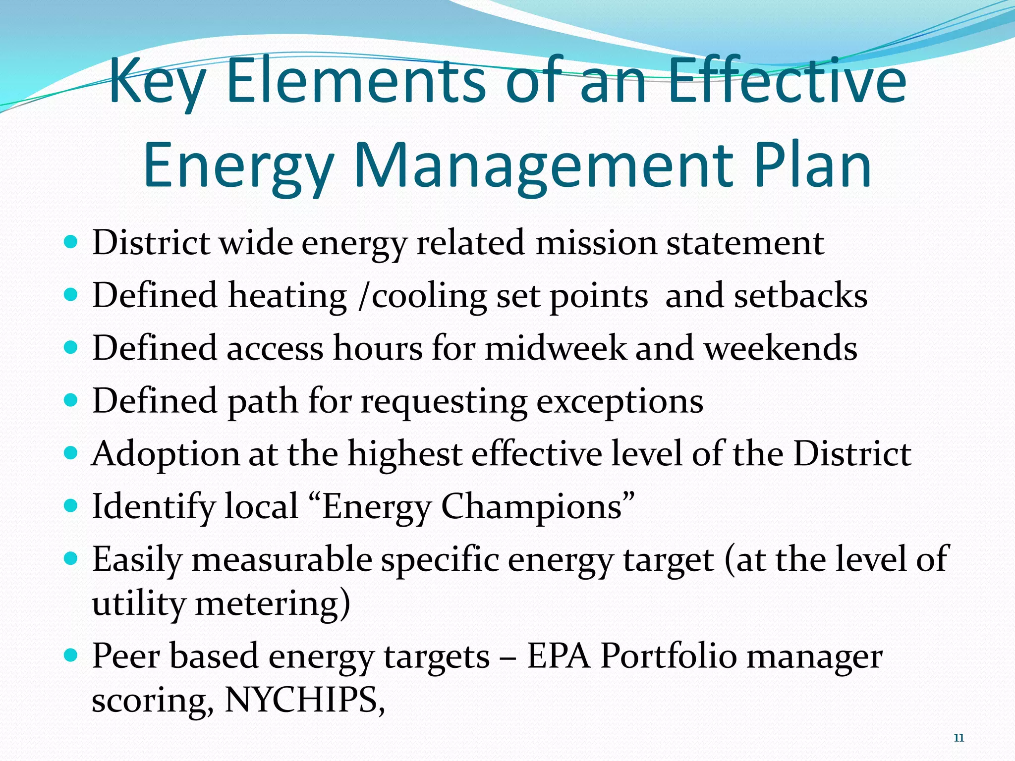 Key Elements of an Effective
    Energy Management Plan
 District wide energy related mission statement
 Defined heating /cooling set points and setbacks
 Defined access hours for midweek and weekends
 Defined path for requesting exceptions
 Adoption at the highest effective level of the District
 Identify local “Energy Champions”
 Easily measurable specific energy target (at the level of
  utility metering)
 Peer based energy targets – EPA Portfolio manager
  scoring, NYCHIPS,
                                                              11
 
