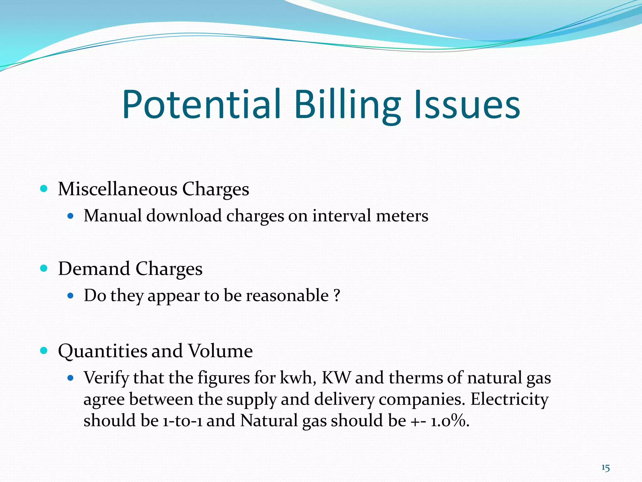 Potential Billing Issues
 Miscellaneous Charges
   Manual download charges on interval meters


 Demand Charges
    Do they appear to be reasonable ?


 Quantities and Volume
    Verify that the figures for kwh, KW and therms of natural gas
     agree between the supply and delivery companies. Electricity
     should be 1-to-1 and Natural gas should be +- 1.0%.

                                                                     15
 