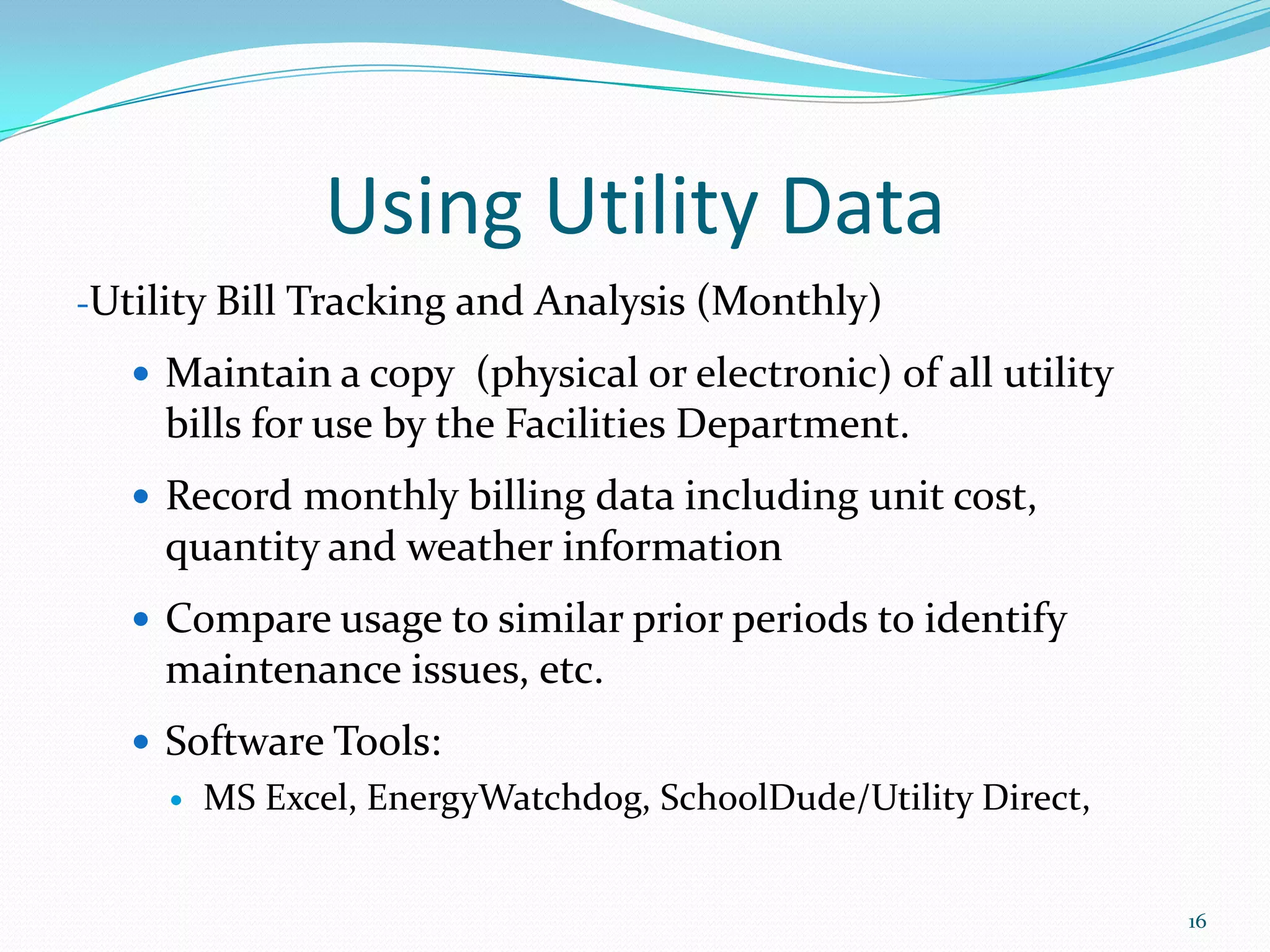Using Utility Data
-Utility Bill Tracking and Analysis (Monthly)

    Maintain a copy (physical or electronic) of all utility
    bills for use by the Facilities Department.
    Record monthly billing data including unit cost,
    quantity and weather information
    Compare usage to similar prior periods to identify
    maintenance issues, etc.
    Software Tools:
        MS Excel, EnergyWatchdog, SchoolDude/Utility Direct,


                                                                16
 