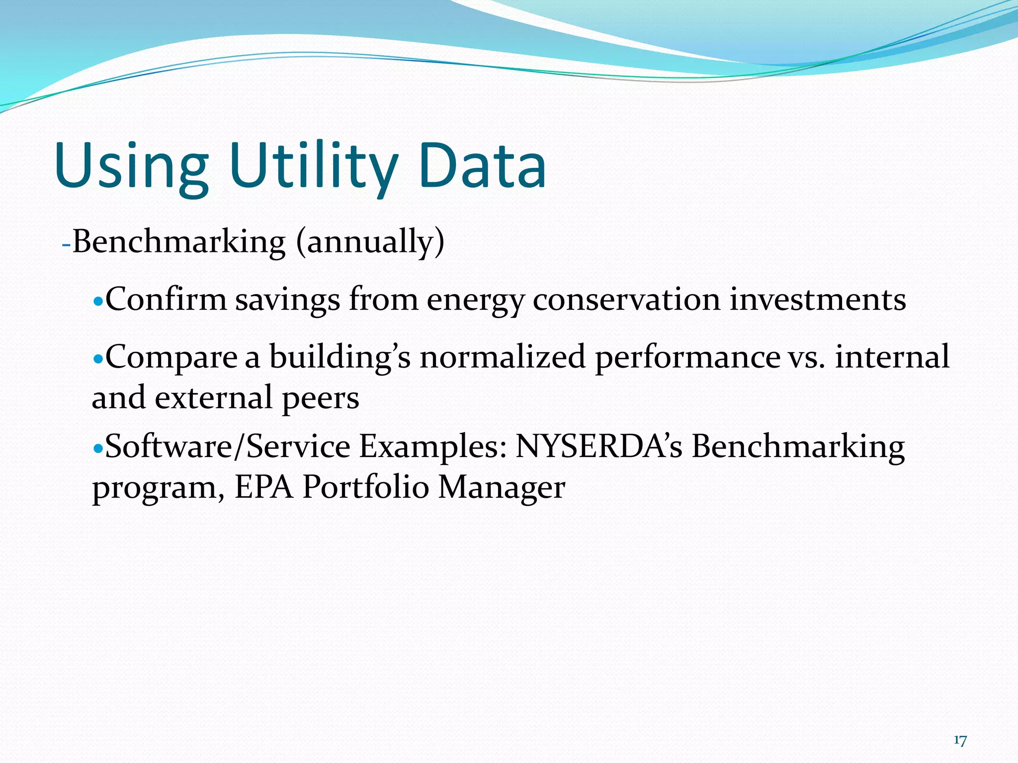 Using Utility Data
-Benchmarking (annually)

 Confirm savings   from energy conservation investments
 Compare a building’s normalized performance vs. internal
 and external peers
 Software/Service Examples: NYSERDA’s Benchmarking
 program, EPA Portfolio Manager




                                                             17
 