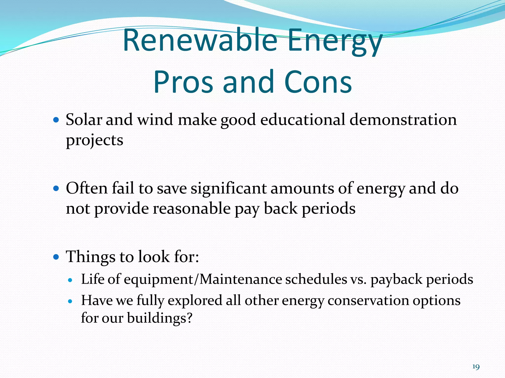 Renewable Energy
              Pros and Cons
 Solar and wind make good educational demonstration
 projects

 Often fail to save significant amounts of energy and do
 not provide reasonable pay back periods

 Things to look for:
     Life of equipment/Maintenance schedules vs. payback periods
     Have we fully explored all other energy conservation options
      for our buildings?


                                                                 19
 