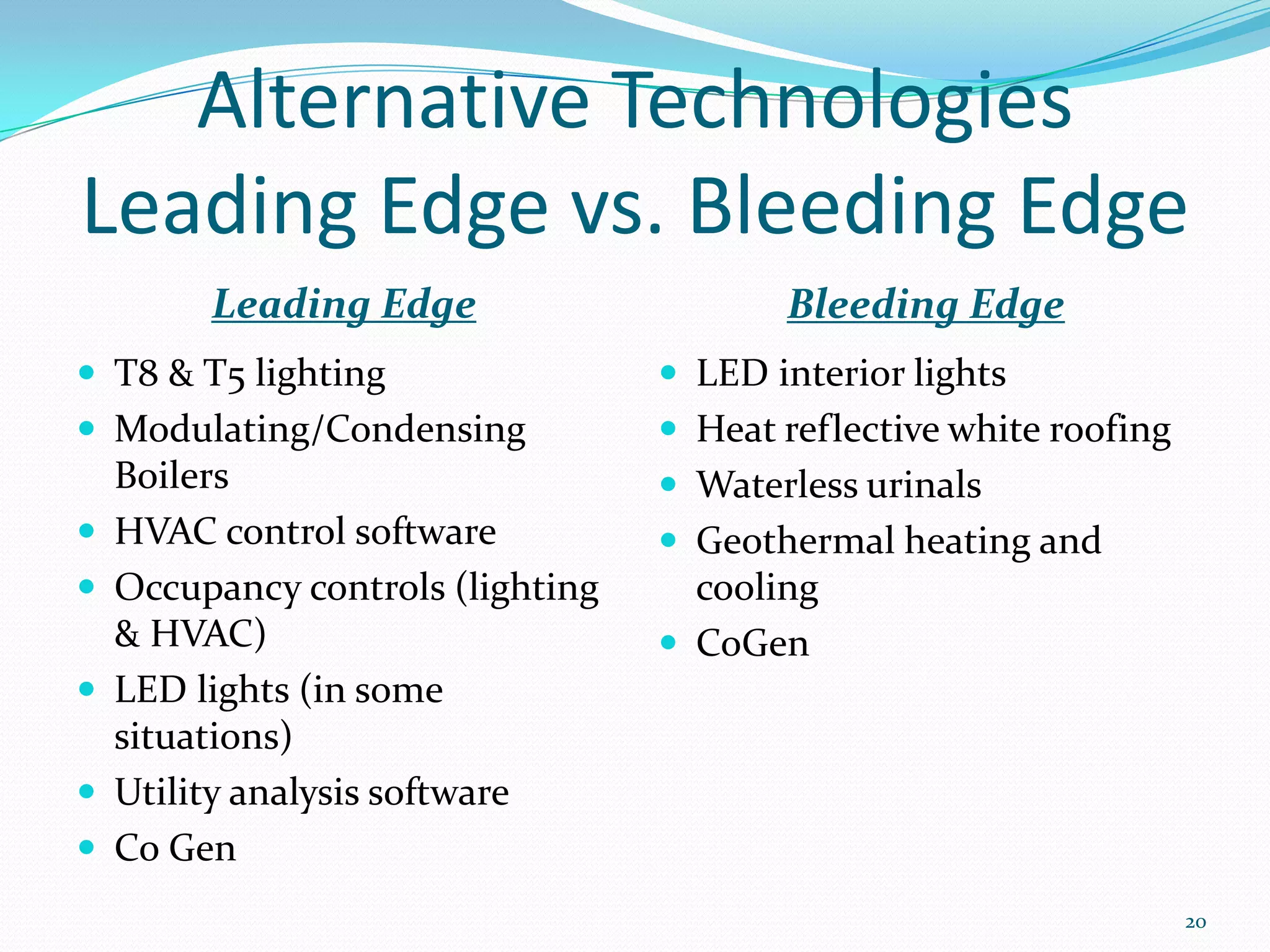 Alternative Technologies
Leading Edge vs. Bleeding Edge
         Leading Edge                     Bleeding Edge
 T8 & T5 lighting                  LED interior lights
 Modulating/Condensing             Heat reflective white roofing
    Boilers                         Waterless urinals
   HVAC control software           Geothermal heating and
   Occupancy controls (lighting     cooling
    & HVAC)                         CoGen
   LED lights (in some
    situations)
   Utility analysis software
   Co Gen
                                                                     20
 