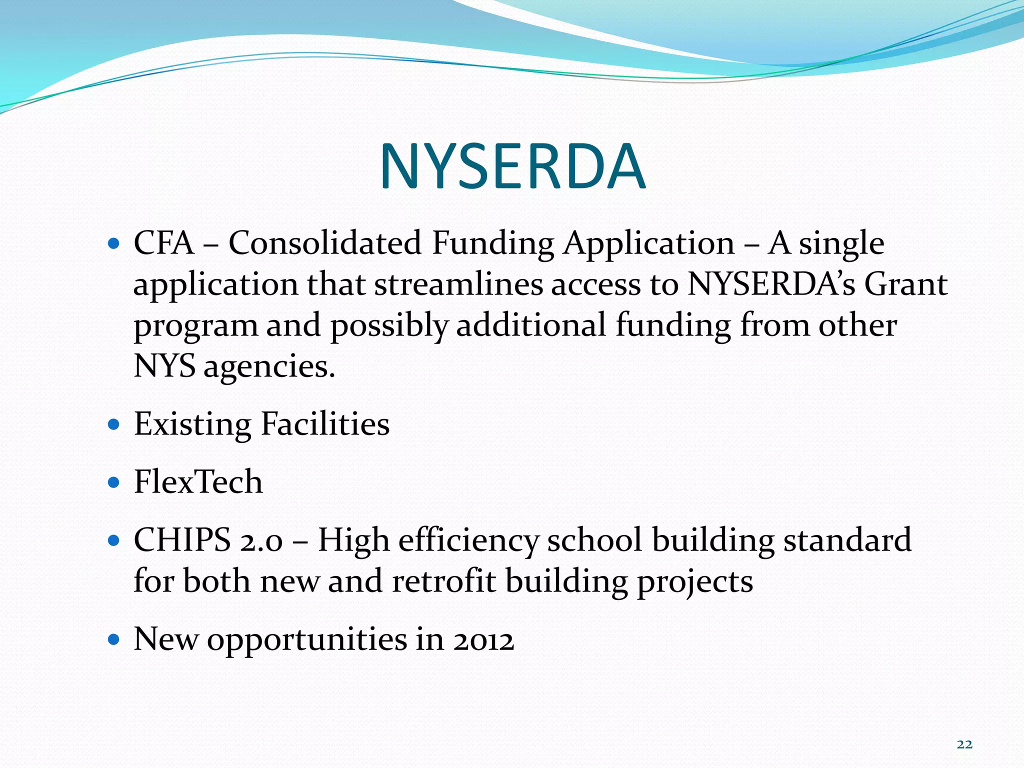 NYSERDA
 CFA – Consolidated Funding Application – A single
  application that streamlines access to NYSERDA’s Grant
  program and possibly additional funding from other
  NYS agencies.
 Existing Facilities

 FlexTech

 CHIPS 2.0 – High efficiency school building standard
  for both new and retrofit building projects
 New opportunities in 2012


                                                           22
 
