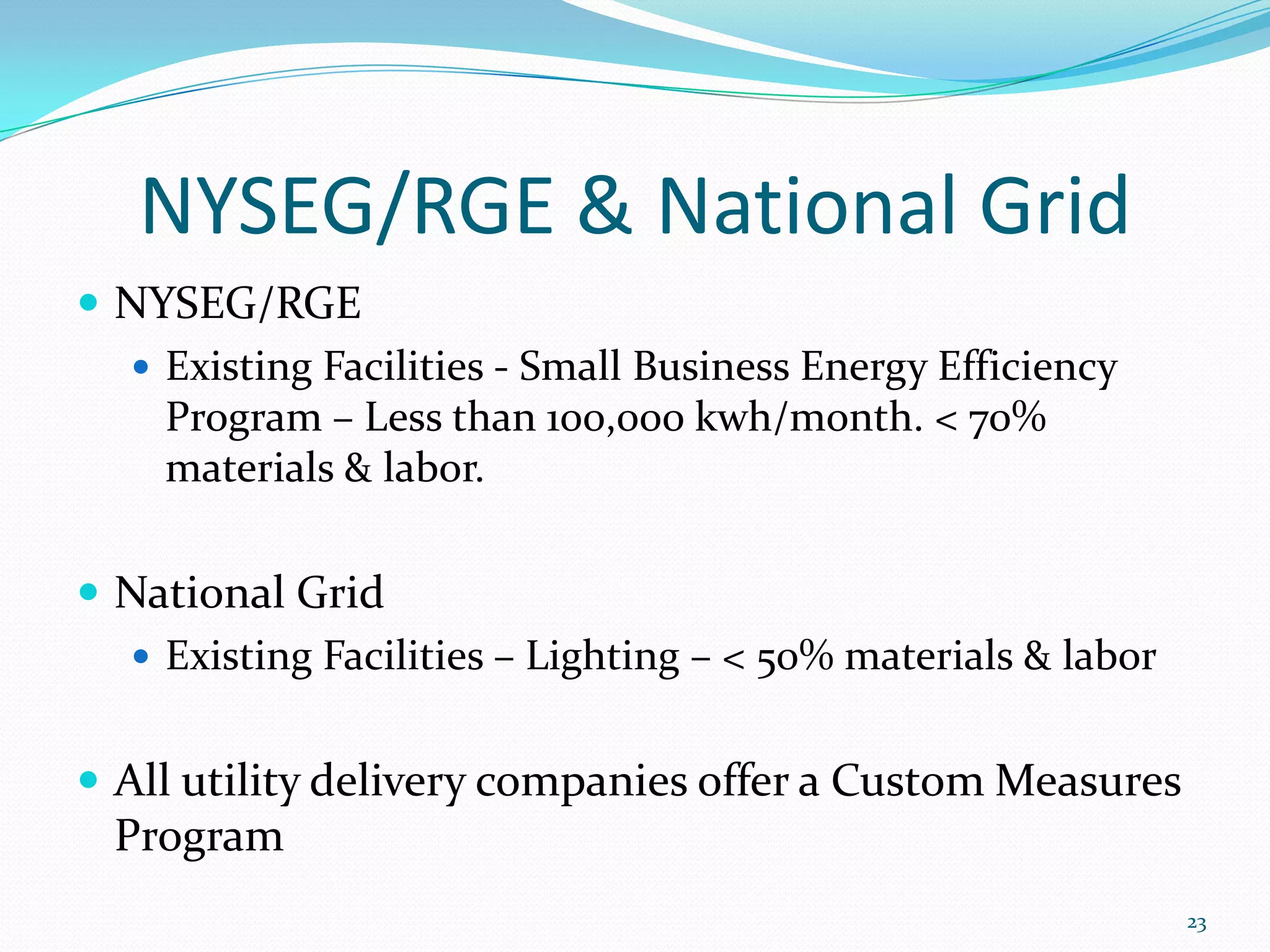 NYSEG/RGE & National Grid
 NYSEG/RGE
   Existing Facilities - Small Business Energy Efficiency
    Program – Less than 100,000 kwh/month. < 70%
    materials & labor.

 National Grid
   Existing Facilities – Lighting – < 50% materials & labor


 All utility delivery companies offer a Custom Measures
  Program
                                                               23
 