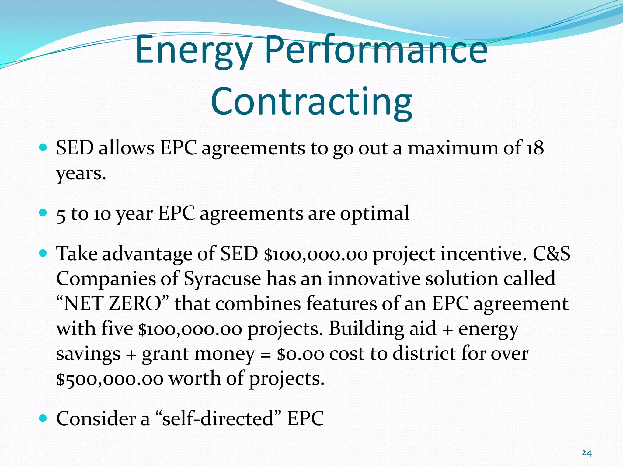 Energy Performance
               Contracting
 SED allows EPC agreements to go out a maximum of 18
  years.
 5 to 10 year EPC agreements are optimal

 Take advantage of SED $100,000.00 project incentive. C&S
  Companies of Syracuse has an innovative solution called
  “NET ZERO” that combines features of an EPC agreement
  with five $100,000.00 projects. Building aid + energy
  savings + grant money = $0.00 cost to district for over
  $500,000.00 worth of projects.
 Consider a “self-directed” EPC
                                                             24
 