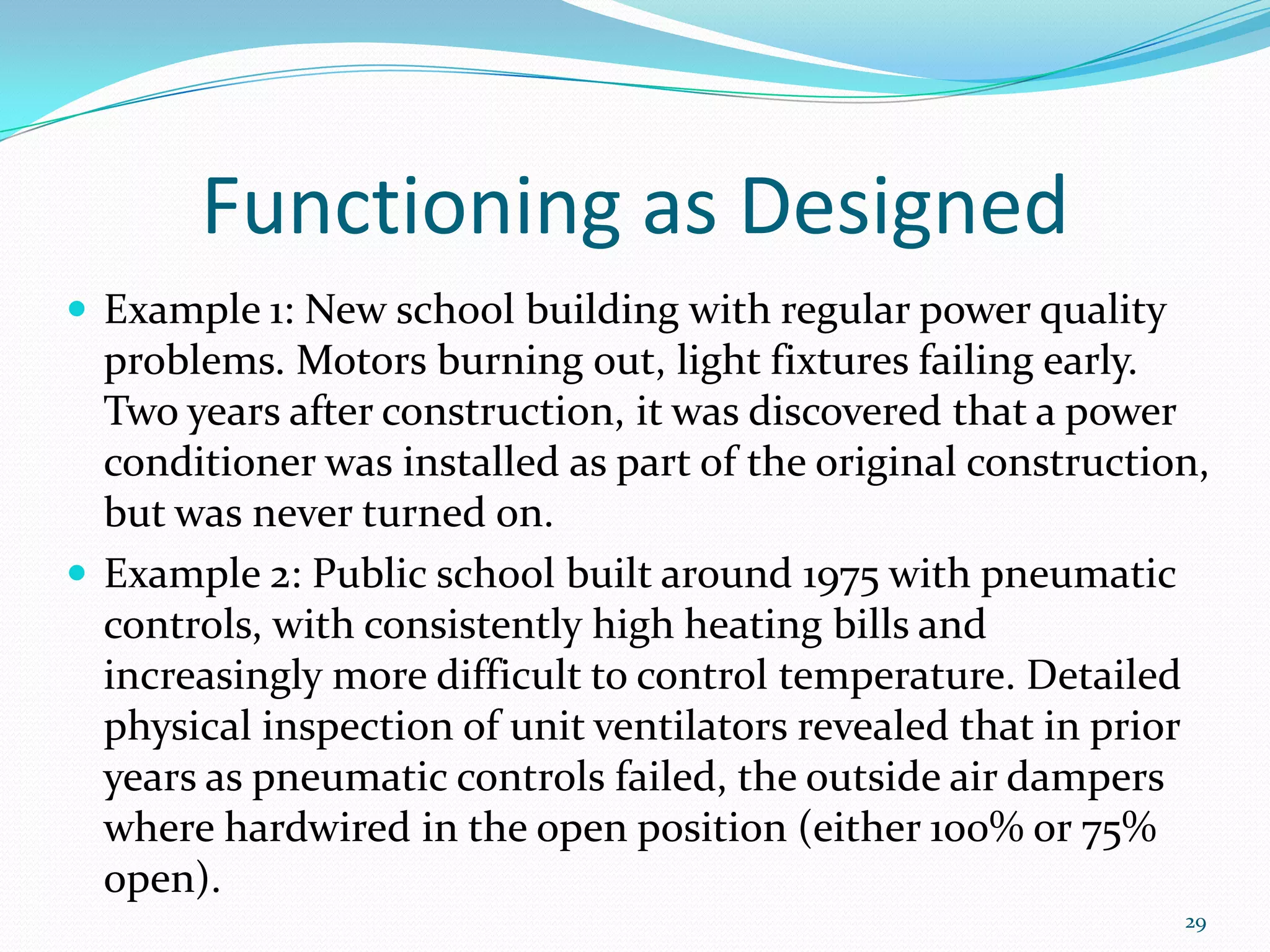 Functioning as Designed
 Example 1: New school building with regular power quality
  problems. Motors burning out, light fixtures failing early.
  Two years after construction, it was discovered that a power
  conditioner was installed as part of the original construction,
  but was never turned on.
 Example 2: Public school built around 1975 with pneumatic
  controls, with consistently high heating bills and
  increasingly more difficult to control temperature. Detailed
  physical inspection of unit ventilators revealed that in prior
  years as pneumatic controls failed, the outside air dampers
  where hardwired in the open position (either 100% or 75%
  open).
                                                               29
 