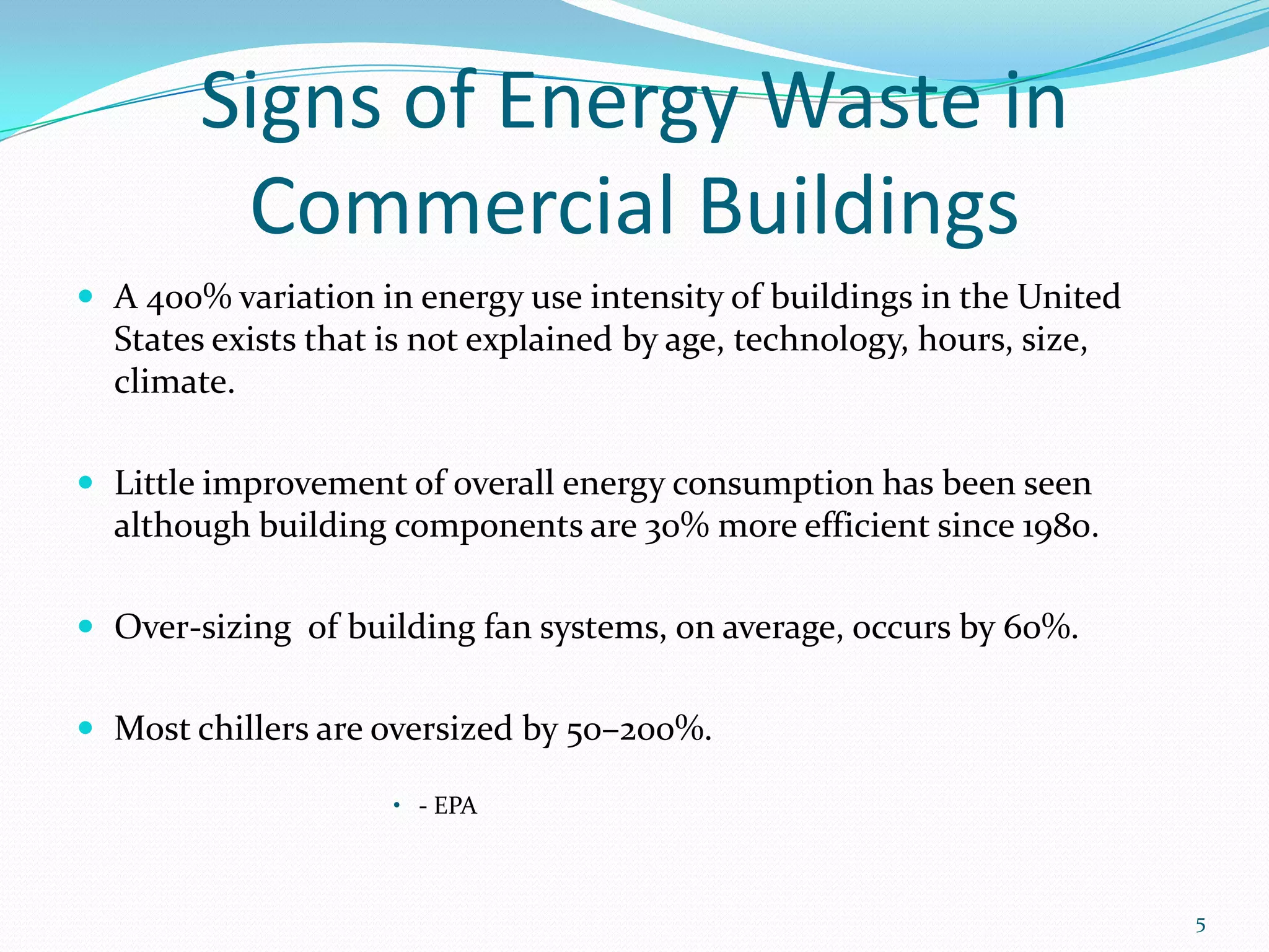 Signs of Energy Waste in
         Commercial Buildings
 A 400% variation in energy use intensity of buildings in the United
  States exists that is not explained by age, technology, hours, size,
  climate.

 Little improvement of overall energy consumption has been seen
  although building components are 30% more efficient since 1980.

 Over-sizing of building fan systems, on average, occurs by 60%.


 Most chillers are oversized by 50–200%.

                     • - EPA



                                                                         5
 
