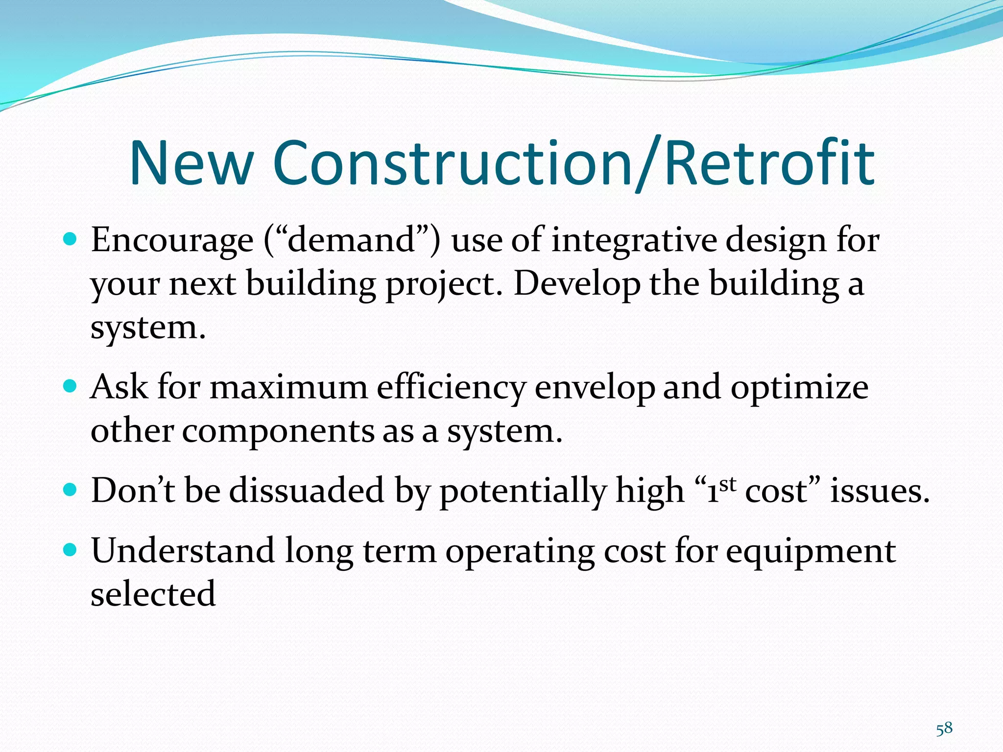 New Construction/Retrofit
 Encourage (“demand”) use of integrative design for
  your next building project. Develop the building a
  system.
 Ask for maximum efficiency envelop and optimize
  other components as a system.
 Don’t be dissuaded by potentially high “1st cost” issues.
 Understand long term operating cost for equipment
  selected


                                                              58
 
