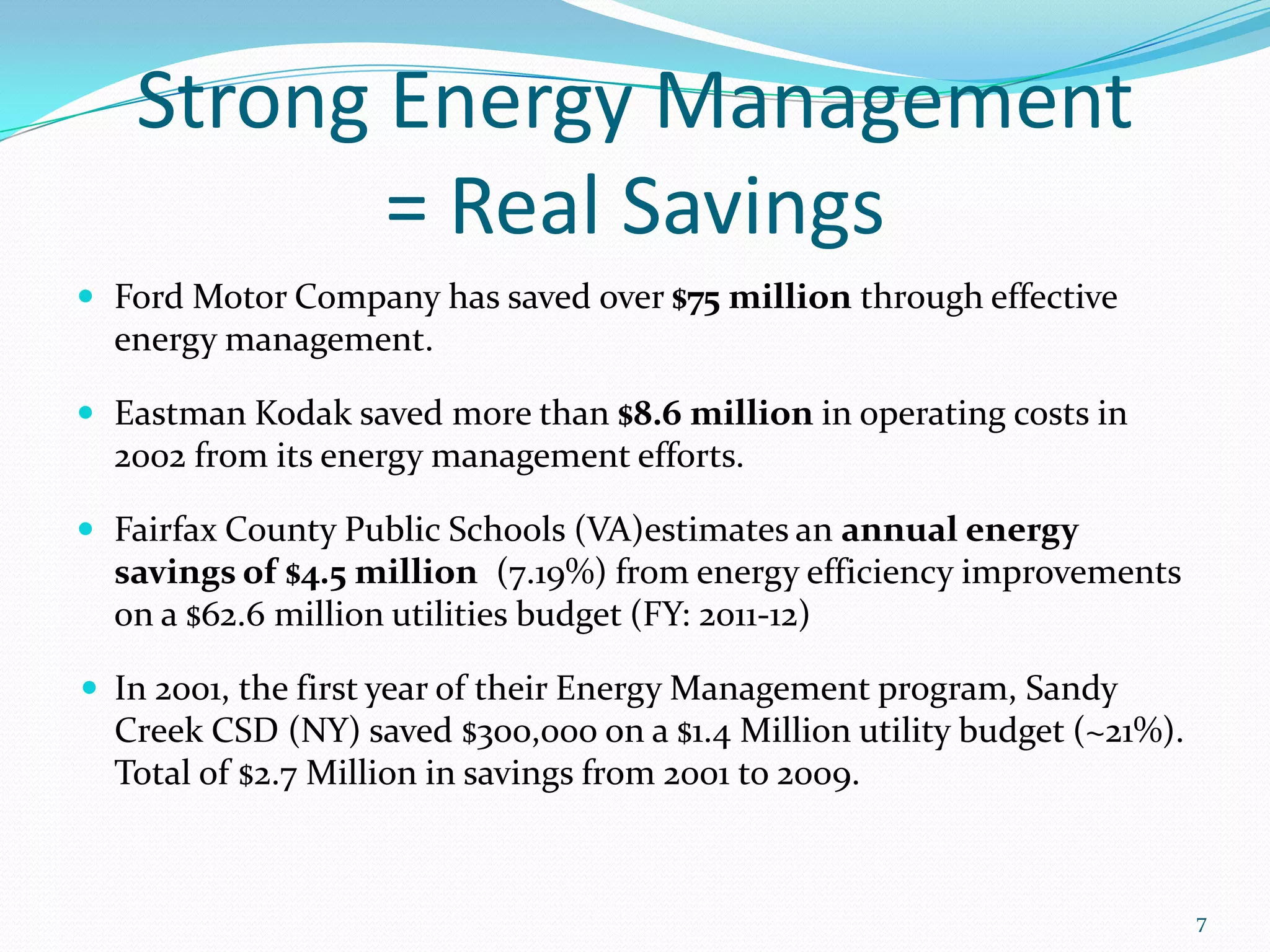 Strong Energy Management
          = Real Savings
 Ford Motor Company has saved over $75 million through effective
  energy management.

 Eastman Kodak saved more than $8.6 million in operating costs in
  2002 from its energy management efforts.

 Fairfax County Public Schools (VA)estimates an annual energy
  savings of $4.5 million (7.19%) from energy efficiency improvements
  on a $62.6 million utilities budget (FY: 2011-12)

 In 2001, the first year of their Energy Management program, Sandy
  Creek CSD (NY) saved $300,000 on a $1.4 Million utility budget (~21%).
  Total of $2.7 Million in savings from 2001 to 2009.



                                                                           7
 