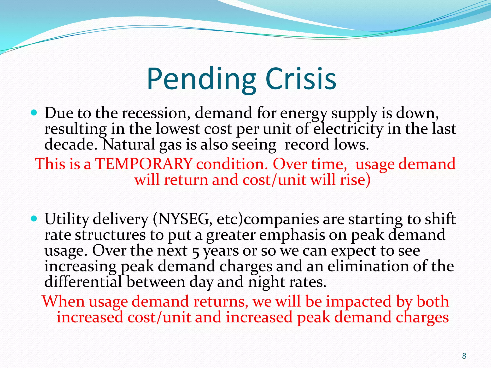 Pending Crisis
 Due to the recession, demand for energy supply is down,
 resulting in the lowest cost per unit of electricity in the last
 decade. Natural gas is also seeing record lows.
This is a TEMPORARY condition. Over time, usage demand
               will return and cost/unit will rise)

 Utility delivery (NYSEG, etc)companies are starting to shift
 rate structures to put a greater emphasis on peak demand
 usage. Over the next 5 years or so we can expect to see
 increasing peak demand charges and an elimination of the
 differential between day and night rates.
 When usage demand returns, we will be impacted by both
   increased cost/unit and increased peak demand charges

                                                                    8
 