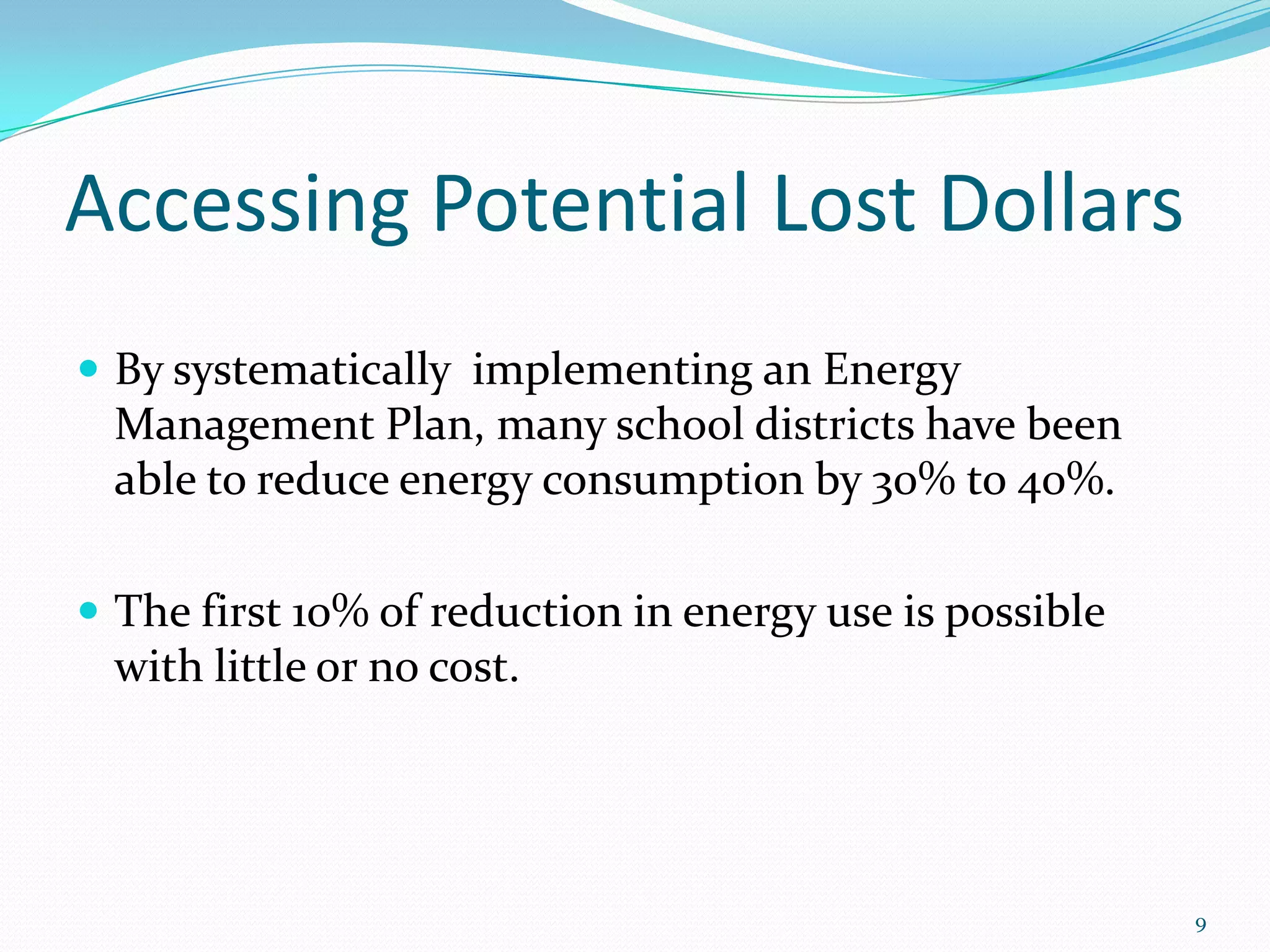 Accessing Potential Lost Dollars
 By systematically implementing an Energy
 Management Plan, many school districts have been
 able to reduce energy consumption by 30% to 40%.

 The first 10% of reduction in energy use is possible
 with little or no cost.




                                                         9
 