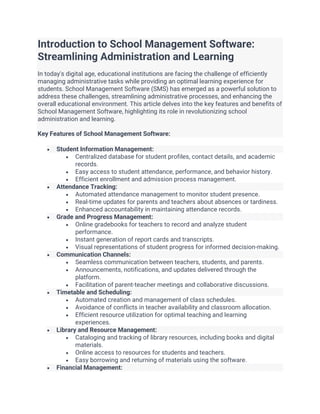 Introduction to School Management Software:
Streamlining Administration and Learning
In today's digital age, educational institutions are facing the challenge of efficiently
managing administrative tasks while providing an optimal learning experience for
students. School Management Software (SMS) has emerged as a powerful solution to
address these challenges, streamlining administrative processes, and enhancing the
overall educational environment. This article delves into the key features and benefits of
School Management Software, highlighting its role in revolutionizing school
administration and learning.
Key Features of School Management Software:
• Student Information Management:
• Centralized database for student profiles, contact details, and academic
records.
• Easy access to student attendance, performance, and behavior history.
• Efficient enrollment and admission process management.
• Attendance Tracking:
• Automated attendance management to monitor student presence.
• Real-time updates for parents and teachers about absences or tardiness.
• Enhanced accountability in maintaining attendance records.
• Grade and Progress Management:
• Online gradebooks for teachers to record and analyze student
performance.
• Instant generation of report cards and transcripts.
• Visual representations of student progress for informed decision-making.
• Communication Channels:
• Seamless communication between teachers, students, and parents.
• Announcements, notifications, and updates delivered through the
platform.
• Facilitation of parent-teacher meetings and collaborative discussions.
• Timetable and Scheduling:
• Automated creation and management of class schedules.
• Avoidance of conflicts in teacher availability and classroom allocation.
• Efficient resource utilization for optimal teaching and learning
experiences.
• Library and Resource Management:
• Cataloging and tracking of library resources, including books and digital
materials.
• Online access to resources for students and teachers.
• Easy borrowing and returning of materials using the software.
• Financial Management:
 