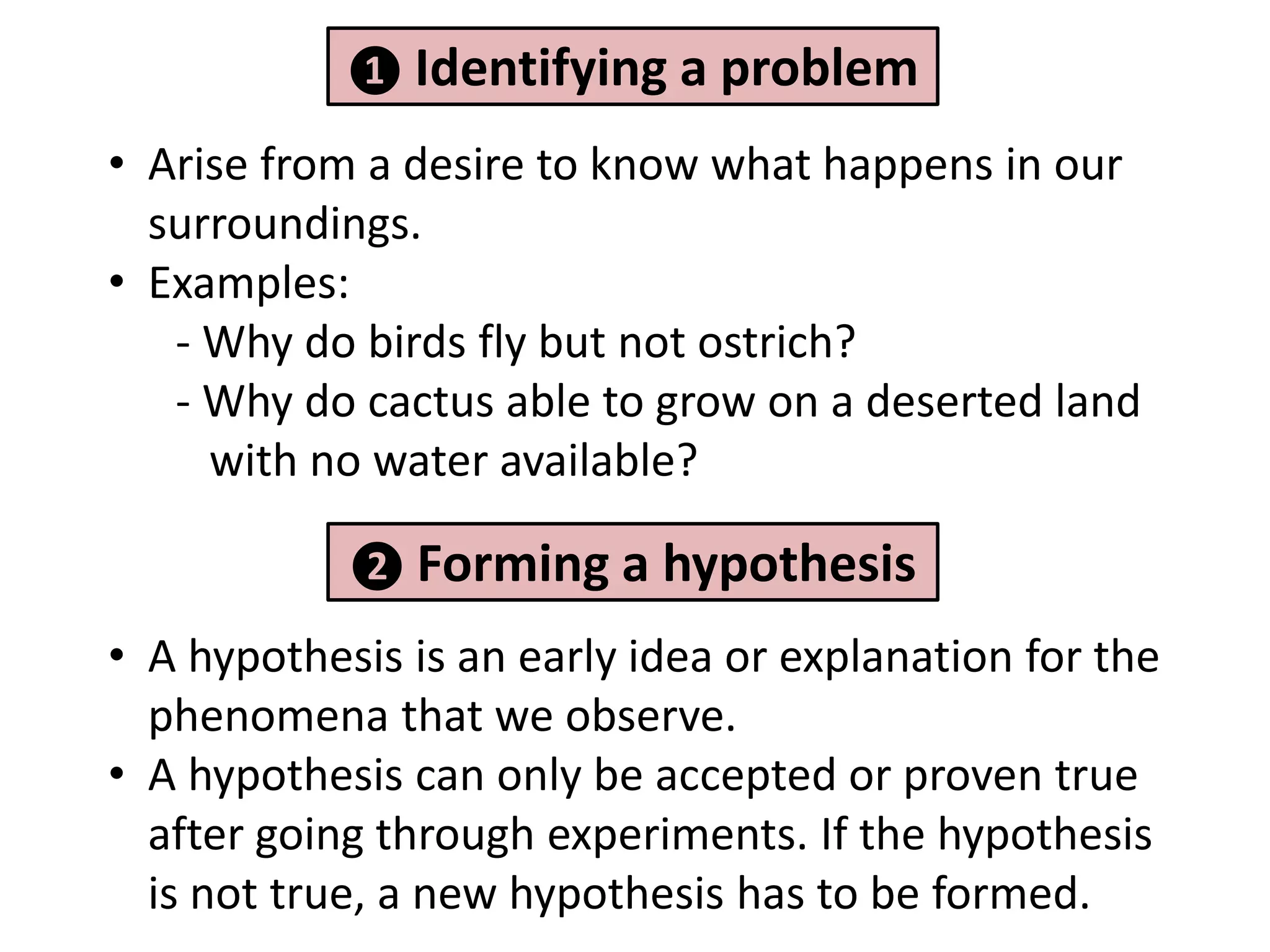 ❶ Identifying a problem

• Arise from a desire to know what happens in our
  surroundings.
• Examples:
   - Why do birds fly but not ostrich?
   - Why do cactus able to grow on a deserted land
     with no water available?

            ❷ Forming a     hypothesis
• A hypothesis is an early idea or explanation for the
  phenomena that we observe.
• A hypothesis can only be accepted or proven true
  after going through experiments. If the hypothesis
  is not true, a new hypothesis has to be formed.
 