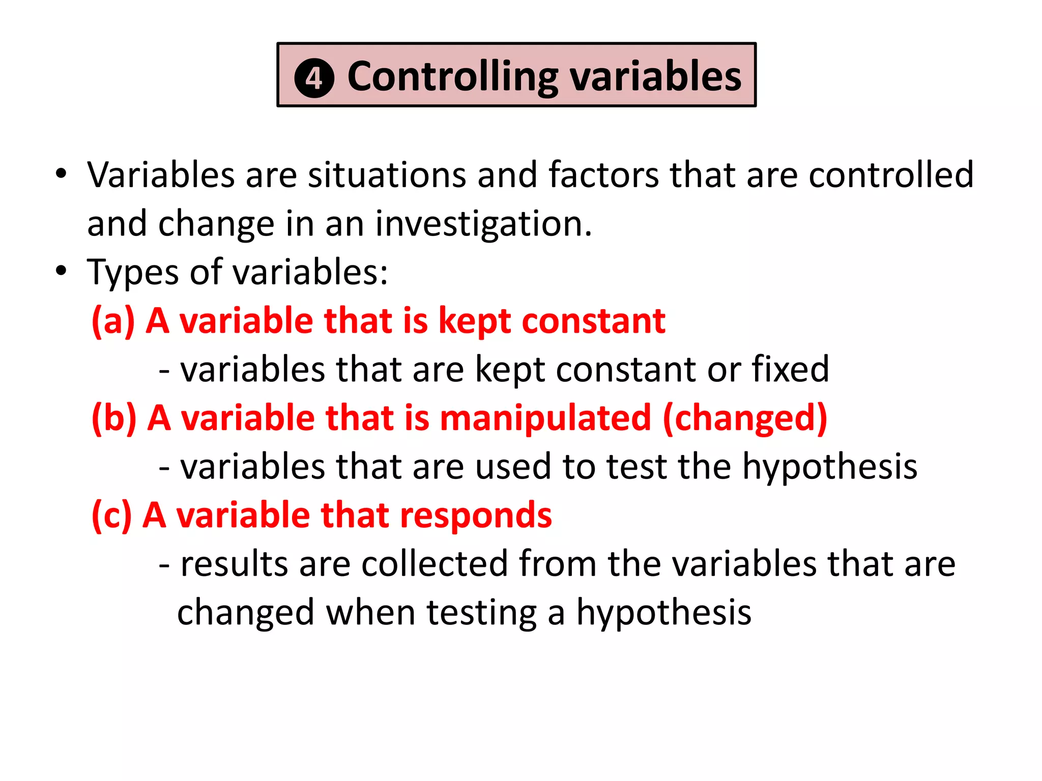 ❹ Controlling variables

• Variables are situations and factors that are controlled
  and change in an investigation.
• Types of variables:
  (a) A variable that is kept constant
       - variables that are kept constant or fixed
  (b) A variable that is manipulated (changed)
       - variables that are used to test the hypothesis
  (c) A variable that responds
       - results are collected from the variables that are
         changed when testing a hypothesis
 
