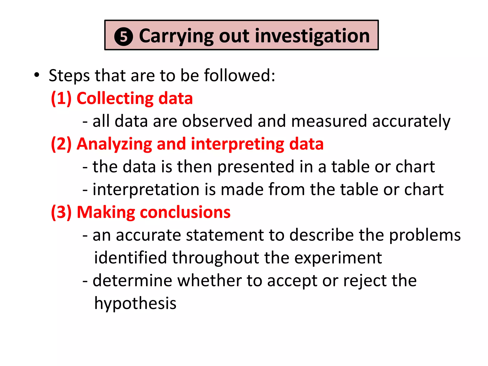❺ Carrying out    investigation
• Steps that are to be followed:
  (1) Collecting data
       - all data are observed and measured accurately
  (2) Analyzing and interpreting data
       - the data is then presented in a table or chart
       - interpretation is made from the table or chart
  (3) Making conclusions
       - an accurate statement to describe the problems
         identified throughout the experiment
       - determine whether to accept or reject the
         hypothesis
 