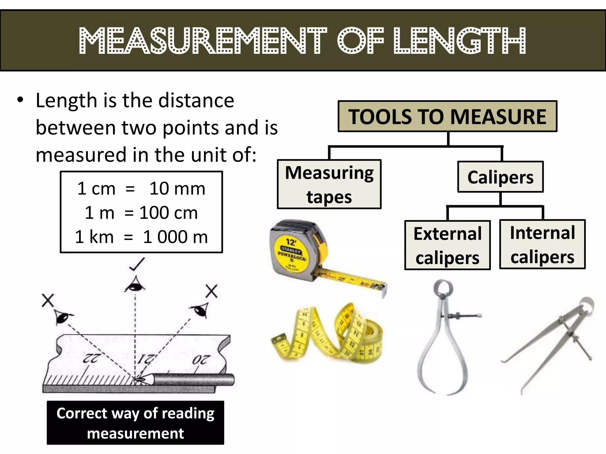 MEASUREMENT OF LENGTH
• Length is the distance
  between two points and is         TOOLS TO MEASURE
  measured in the unit of:
                              Measuring         Calipers
      1 cm = 10 mm             tapes
       1 m = 100 cm
      1 km = 1 000 m                      External   Internal
                                          calipers   calipers




    Correct way of reading
        measurement
 