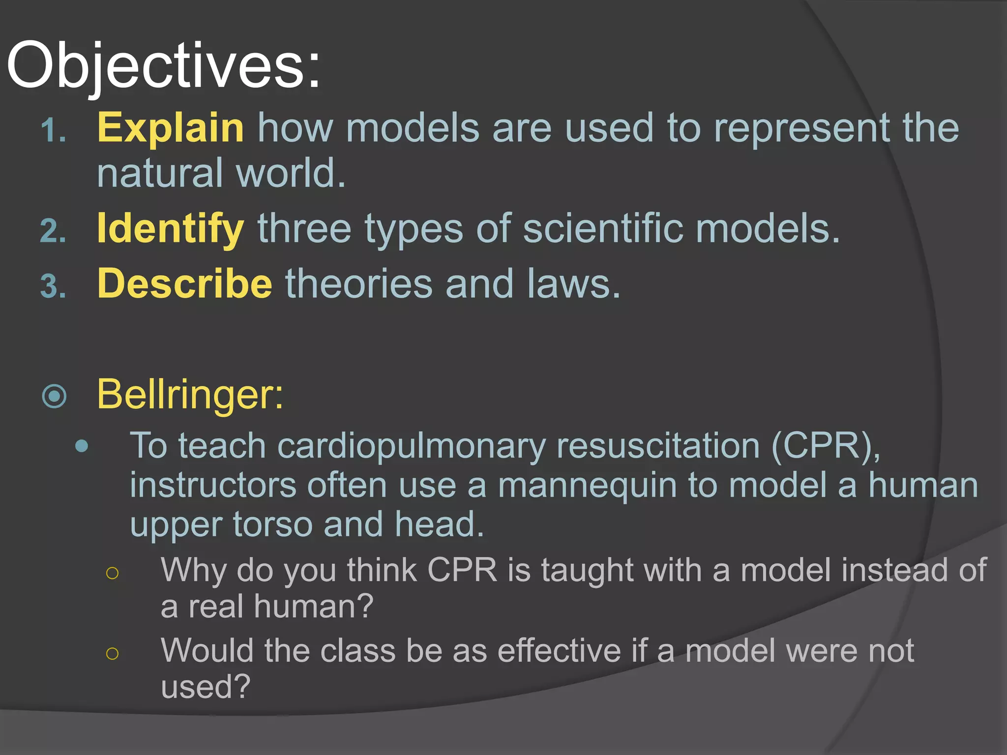 Objectives:Explain how models are used to represent the natural world.Identifythree types of scientific models.Describe theories and laws.Bellringer:To teach cardiopulmonary resuscitation (CPR), instructors often use a mannequin to model a human upper torso and head.Why do you think CPR is taught with a model instead of a real human?Would the class be as effective if a model were not used?