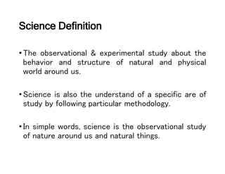 Science Definition
•The observational & experimental study about the
behavior and structure of natural and physical
world around us.
•Science is also the understand of a specific are of
study by following particular methodology.
•In simple words, science is the observational study
of nature around us and natural things.
 