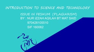 INTRODUCTION TO SCIENCE AND TECHNOLOGY
ISSUE IN FESKUM (PLAGIARISM)
BY : NUR IZZAH AQILAH BT MAT SAID
970426105510
SIF 160062
 
