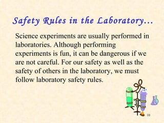 Science experiments are usually performed in laboratories. Although performing experiments is fun, it can be dangerous if we are not careful. For our safety as well as the safety of others in the laboratory, we must follow laboratory safety rules. Safety Rules in the Laboratory…   