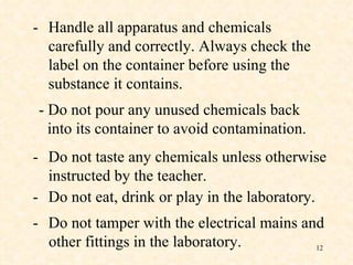 - Handle all apparatus and chemicals carefully and correctly. Always check the label on the container before using the substance it contains. - Do not pour any unused chemicals back  into its container to avoid contamination. - Do not taste any chemicals unless otherwise instructed by the teacher. - Do not eat, drink or play in the laboratory. - Do not tamper with the electrical mains and   other fittings in the laboratory. 