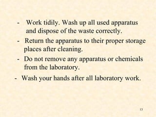 - Work tidily. Wash up all used apparatus and dispose of the waste correctly. -  Return the apparatus to their proper storage places after cleaning. - Do not remove any apparatus or chemicals from the laboratory. - Wash your hands after all laboratory   work. 