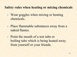 - Wear goggles when mixing or heating   chemicals. Safety rules when heating or mixing chemicals - Place flammable substances away from a naked flames.  - Point the mouth of a test tube or boiling tube which is being heated away from yourself or your friends. 