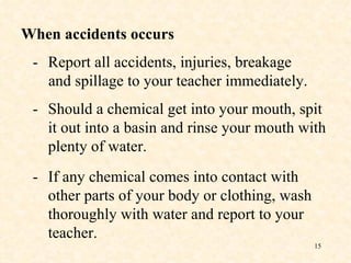 - Report all accidents, injuries, breakage   and spillage to your teacher immediately. When accidents occurs - Should a chemical get into your mouth, spit it out into a basin and rinse your mouth with plenty of water. - If any chemical comes into contact with other parts of your body or clothing, wash thoroughly with water and report to your teacher. 