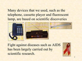 Many devices that we used, such as the telephone, cassette player and fluorescent lamp, are based on scientific discoveries . Fight against diseases such as AIDS has been largely carried out by scientific research. 