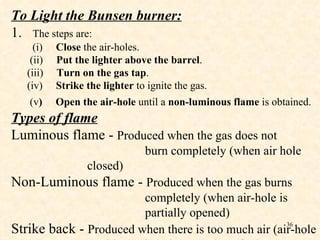 To Light the Bunsen burner: 1.  The steps are: (i)  Close  the air-holes. (ii)  Put the lighter   above the barrel . (iii)  Turn on   the gas tap . (iv)  Strike the lighter  to ignite the gas. (v )  Open the air-hole  until a  non-luminous flame  is obtained.   Types of flame Luminous flame -  Produced when the gas does not burn completely (when air hole closed) Non-Luminous flame -  Produced when the gas burns completely (when air-hole is  partially opened) Strike back -  Produced when there is too much air (air-hole too big or air-hole opened too fast) 