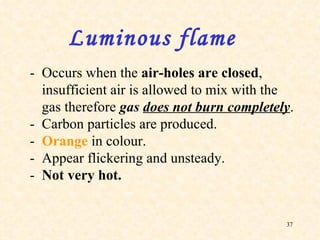 - Occurs when the  air-holes are closed , insufficient air is allowed to mix with the gas therefore  gas  does not burn completely . - Carbon particles are produced. - Orange  in colour. - Appear flickering and unsteady. - Not very hot.  Luminous flame 