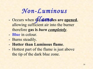 - Occurs when the  air-holes are  opened , allowing sufficient air into the burner therefore  gas is  burn  completely . - Blue  in colour. - Burns steadily. - Hotter than Luminous flame . - Hottest part of the flame is just above the tip of the dark blue zone. Non-Luminous flame 
