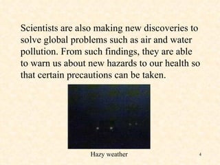 Scientists are also making new discoveries to solve global problems such as air and water pollution. From such findings, they are able to warn us about new hazards to our health so that certain precautions can be taken. Hazy weather 