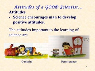Attitudes - Science encourages man to develop positive attitudes. The attitudes important to the learning of science are Attitudes of a GOOD Scientist… Curiosity Perseverance 