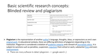 Basic scientific research concepts:
Blinded review and plagiarism
 Plagiarism is the representation of another author's language, thoughts, ideas, or expressions as one's own
original work. In educational contexts, there are differing definitions of plagiarism depending on the
institution. Plagiarism is considered a violation of academic integrity and a breach of journalistic ethics. It is
subject to sanctions such as penalties, suspension, expulsion from school or work, substantial fines and even
imprisonment.
 There are many software to detect plagiarism -> google search ;)
 