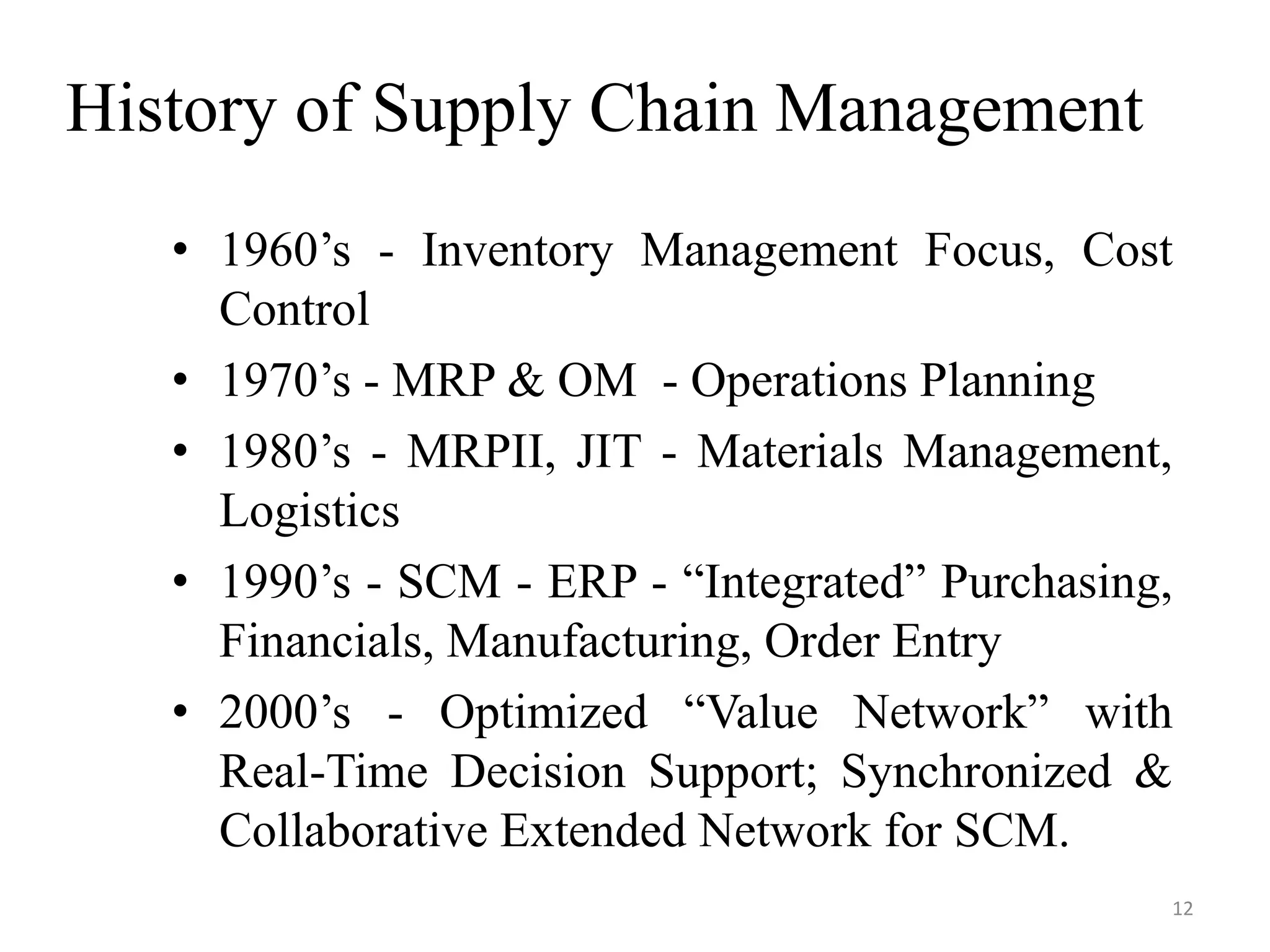 History of Supply Chain Management
• 1960’s - Inventory Management Focus, Cost
Control
• 1970’s - MRP & OM - Operations Planning
• 1980’s - MRPII, JIT - Materials Management,
Logistics
• 1990’s - SCM - ERP - “Integrated” Purchasing,
Financials, Manufacturing, Order Entry
• 2000’s - Optimized “Value Network” with
Real-Time Decision Support; Synchronized &
Collaborative Extended Network for SCM.
12
 
