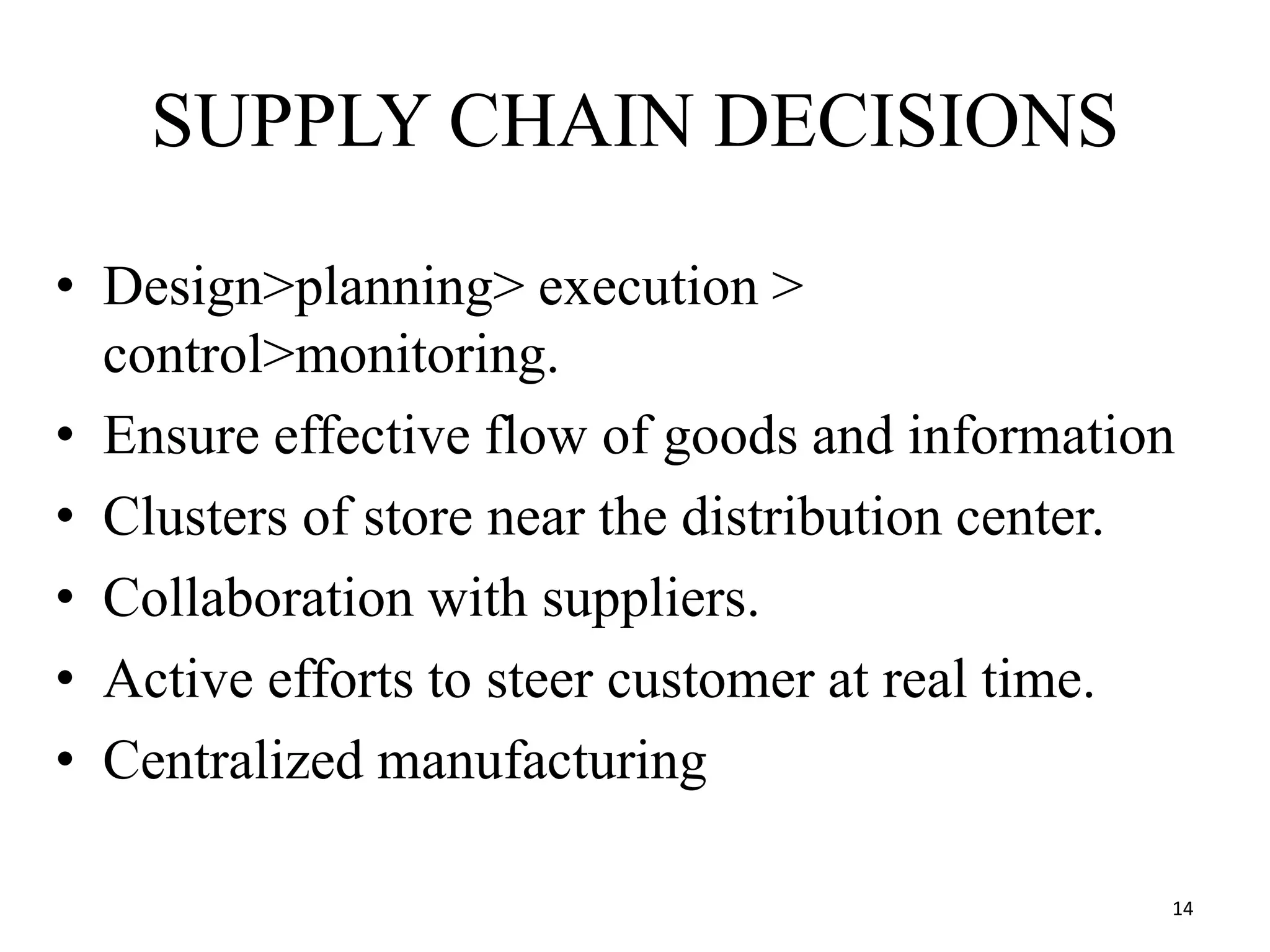 SUPPLY CHAIN DECISIONS
• Design>planning> execution >
control>monitoring.
• Ensure effective flow of goods and information
• Clusters of store near the distribution center.
• Collaboration with suppliers.
• Active efforts to steer customer at real time.
• Centralized manufacturing
14
 