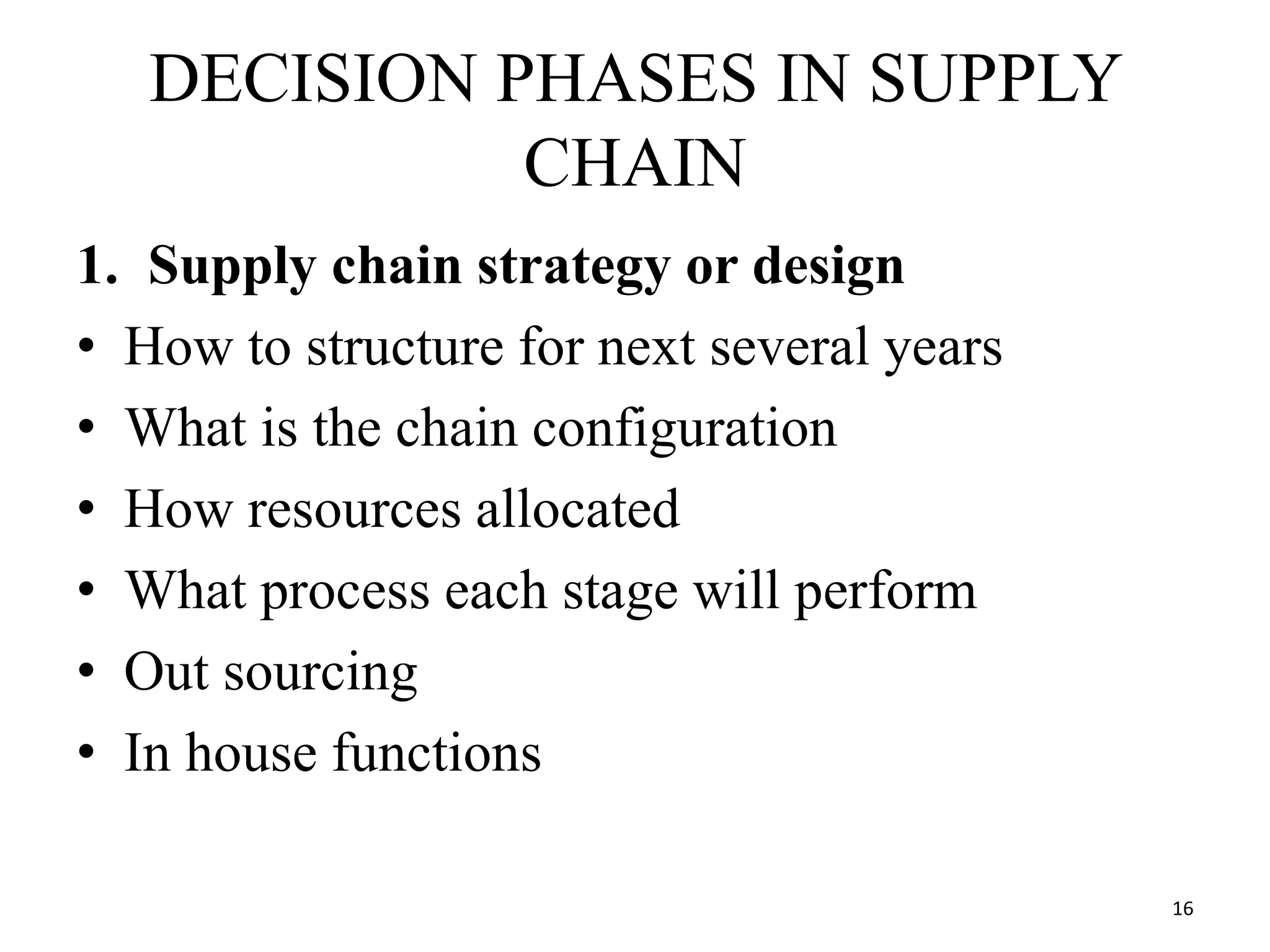DECISION PHASES IN SUPPLY
CHAIN
1. Supply chain strategy or design
• How to structure for next several years
• What is the chain configuration
• How resources allocated
• What process each stage will perform
• Out sourcing
• In house functions
16
 