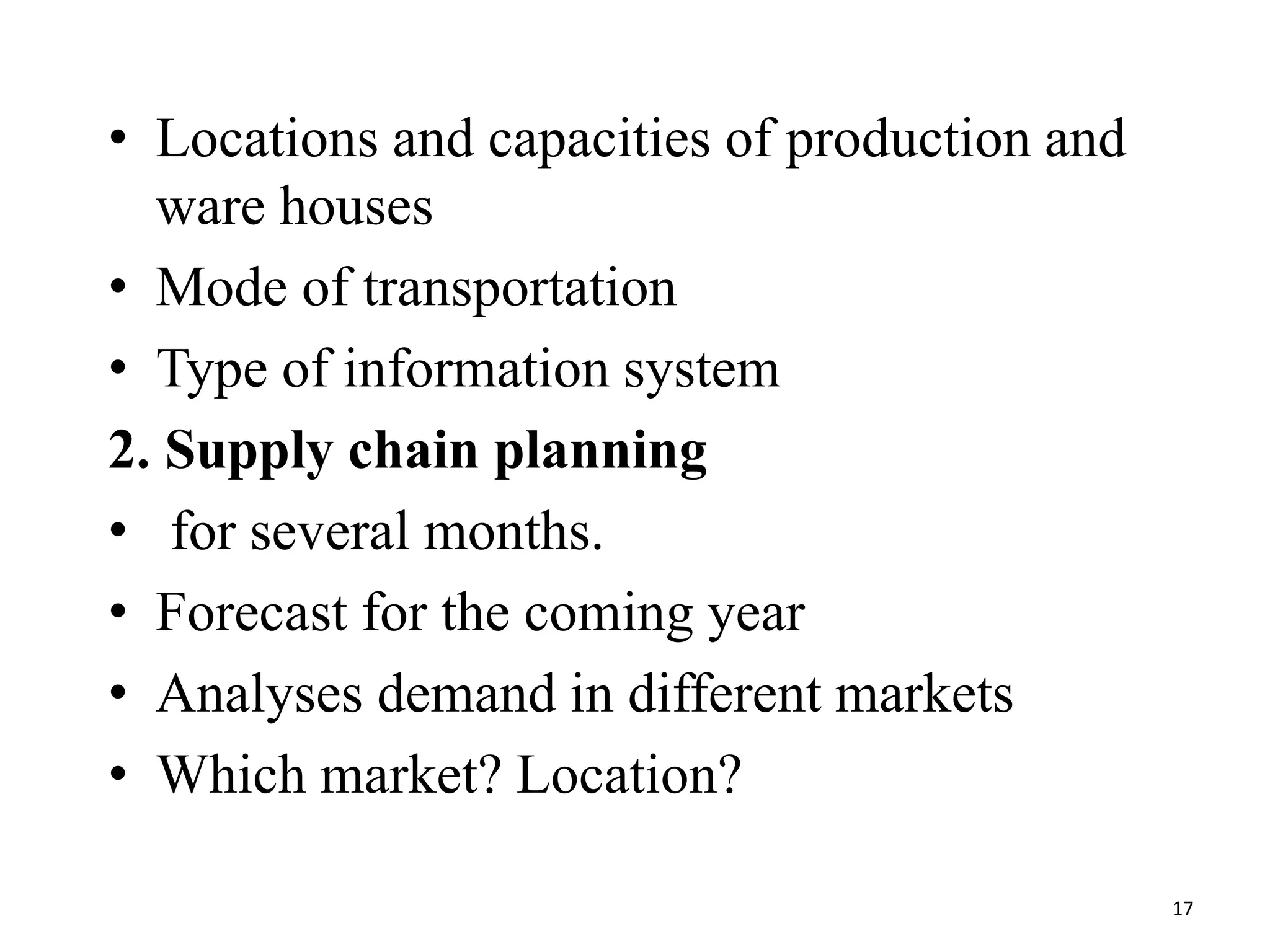 • Locations and capacities of production and
ware houses
• Mode of transportation
• Type of information system
2. Supply chain planning
• for several months.
• Forecast for the coming year
• Analyses demand in different markets
• Which market? Location?
17
 
